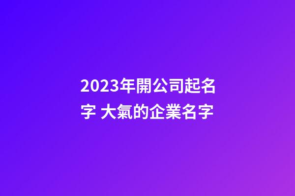 2023年開公司起名字 大氣的企業名字